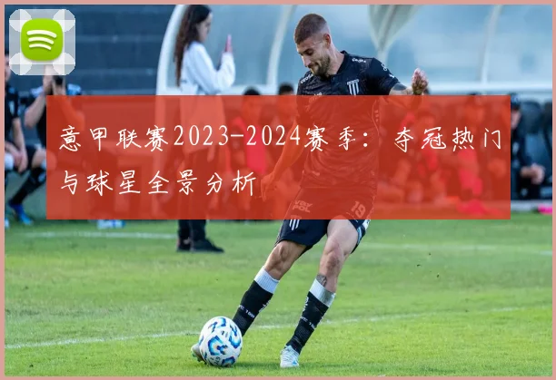 意甲联赛2023-2024赛季：夺冠热门与球星全景分析
