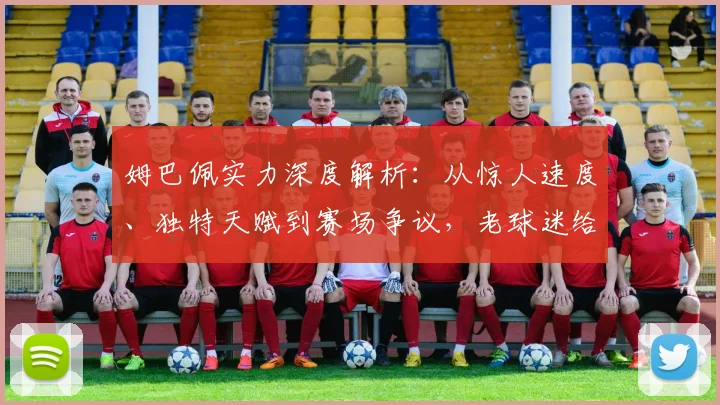 姆巴佩实力深度解析：从惊人速度、独特天赋到赛场争议，老球迷给你客观评价