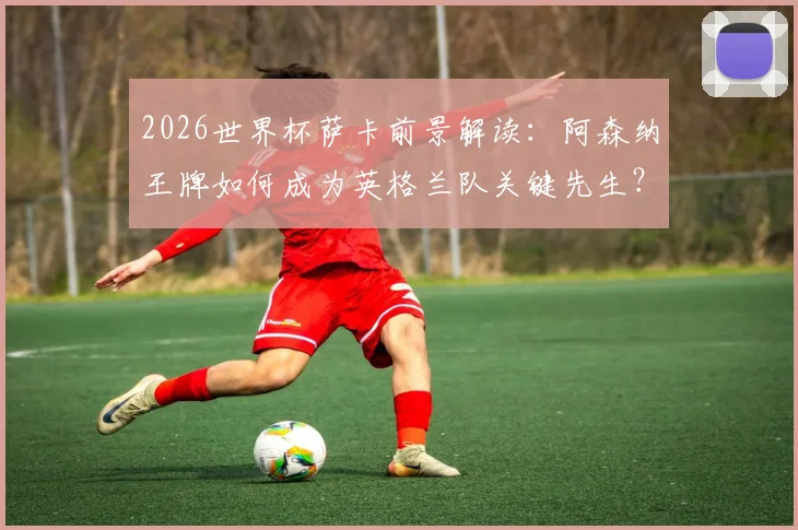 2026世界杯萨卡前景解读：阿森纳王牌如何成为英格兰队关键先生？