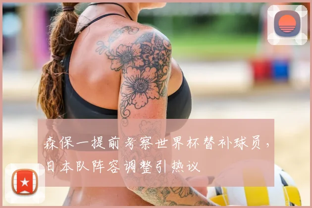 森保一提前考察世界杯替补球员，日本队阵容调整引热议