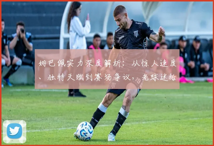 姆巴佩实力深度解析：从惊人速度、独特天赋到赛场争议，老球迷给你客观评价