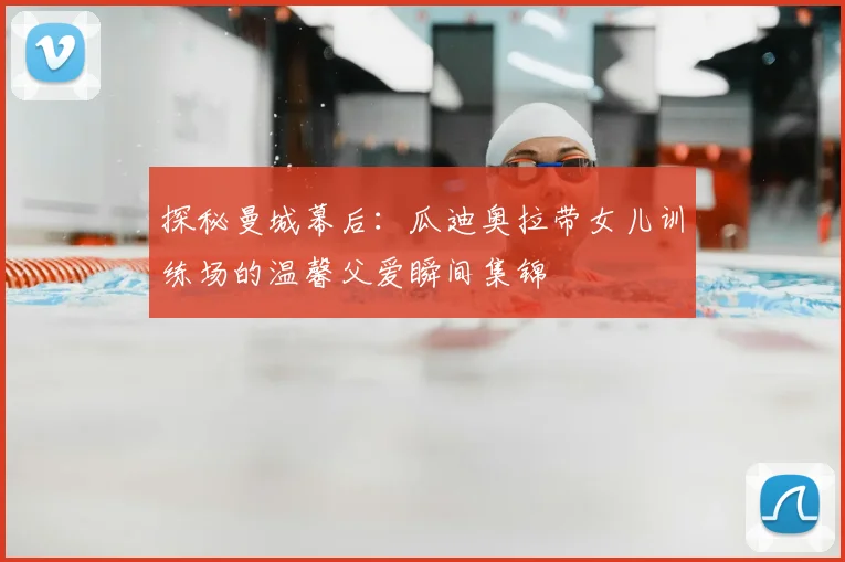 探秘曼城幕后：瓜迪奥拉带女儿训练场的温馨父爱瞬间集锦
