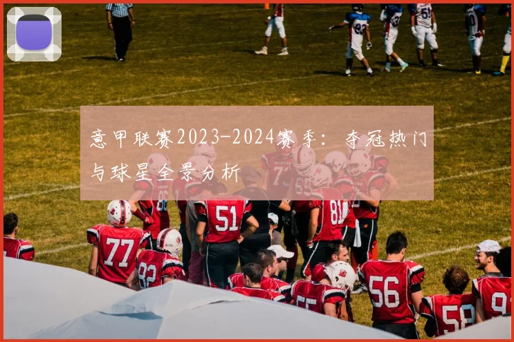意甲联赛2023-2024赛季：夺冠热门与球星全景分析