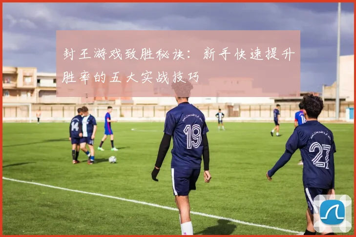 封王游戏致胜秘诀：新手快速提升胜率的五大实战技巧